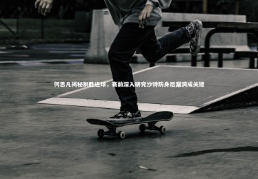 九游体育_何思凡揭秘制胜进球，赛前深入研究沙特防身后漏洞成关键