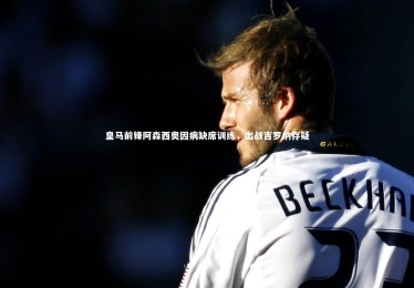 九游体育官方入口：皇马前锋阿森西奥因病缺席训练，出战吉罗纳存疑