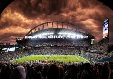 【九游体育】韩国媒体关注国家队中超球员缺失，赴华踢球价值再评估