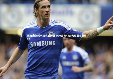 九游体育_热身赛刘诚宇双响后伤退 U20国青4比0大胜曼谷联U23