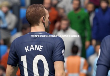 九游体育-拉什福德放大巴萨战术漏洞，亚马尔表现值得称道