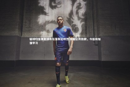 九游体育官方入口：输球归咎黄色球衣引发舆论哗然 李毅公开致歉，今后将加强学习