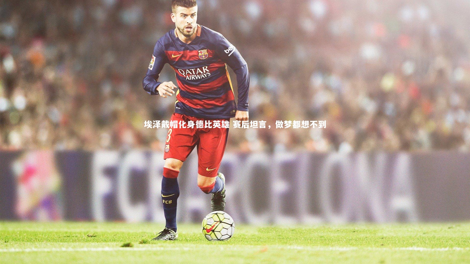 埃泽戴帽化身德比英雄 赛后坦言，做梦都想不到